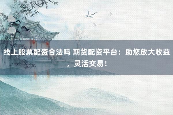 线上股票配资合法吗 期货配资平台：助您放大收益，灵活交易！