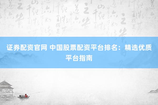 证券配资官网 中国股票配资平台排名：精选优质平台指南