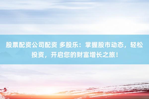 股票配资公司配资 多股乐：掌握股市动态，轻松投资，开启您的财富增长之旅！