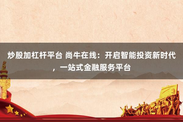 炒股加杠杆平台 尚牛在线：开启智能投资新时代，一站式金融服务平台