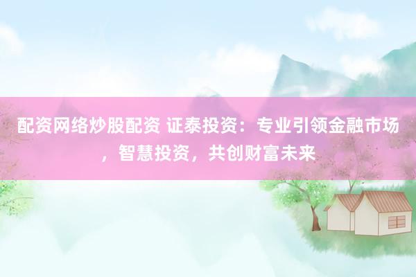 配资网络炒股配资 证泰投资：专业引领金融市场，智慧投资，共创财富未来
