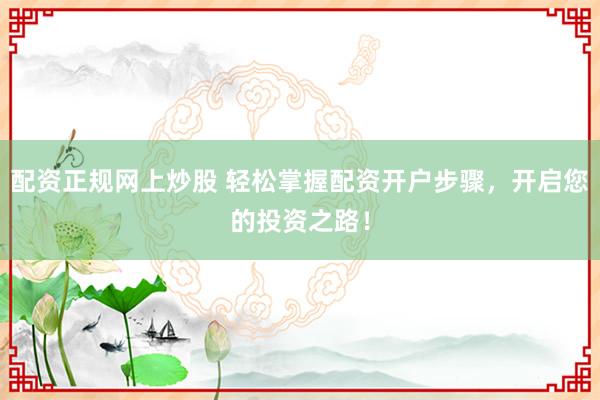 配资正规网上炒股 轻松掌握配资开户步骤，开启您的投资之路！