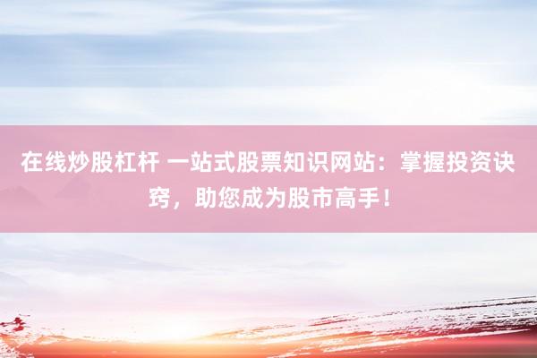 在线炒股杠杆 一站式股票知识网站：掌握投资诀窍，助您成为股市高手！