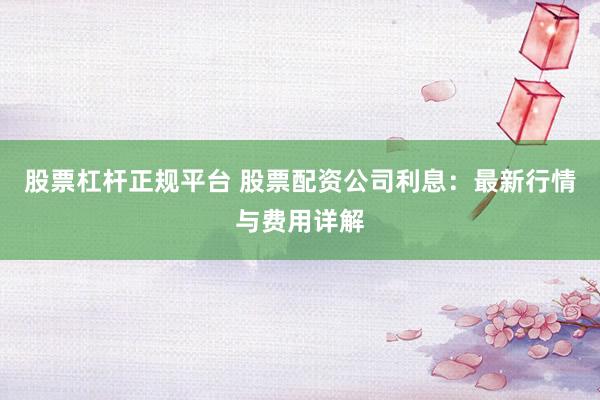 股票杠杆正规平台 股票配资公司利息：最新行情与费用详解