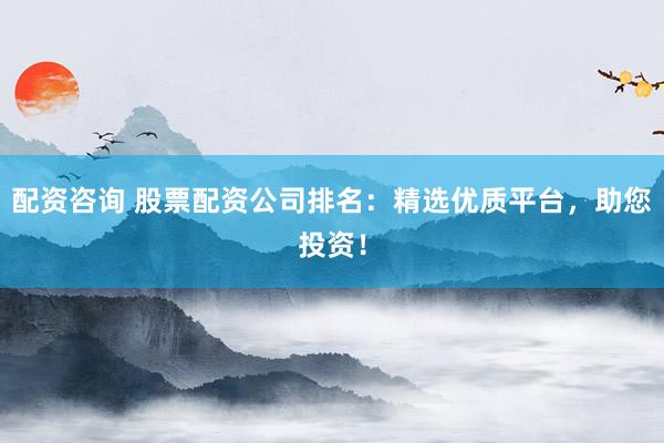 配资咨询 股票配资公司排名：精选优质平台，助您投资！