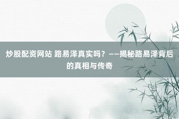 炒股配资网站 路易泽真实吗？——揭秘路易泽背后的真相与传奇