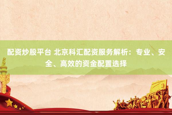 配资炒股平台 北京科汇配资服务解析：专业、安全、高效的资金配置选择