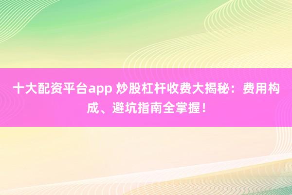 十大配资平台app 炒股杠杆收费大揭秘：费用构成、避坑指南全掌握！
