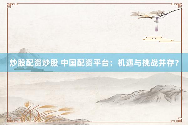 炒股配资炒股 中国配资平台：机遇与挑战并存？