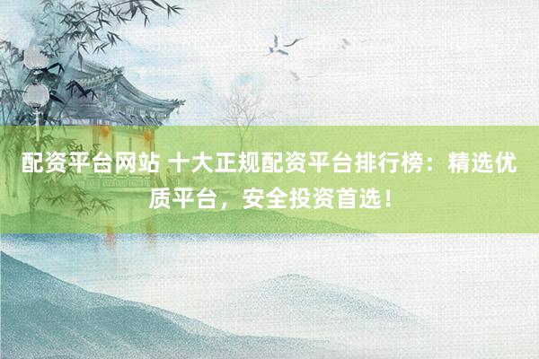 配资平台网站 十大正规配资平台排行榜：精选优质平台，安全投资首选！