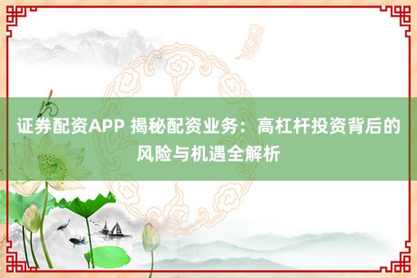 证券配资APP 揭秘配资业务：高杠杆投资背后的风险与机遇全解析