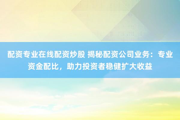 配资专业在线配资炒股 揭秘配资公司业务：专业资金配比，助力投资者稳健扩大收益