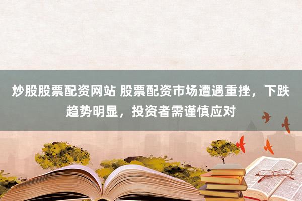 炒股股票配资网站 股票配资市场遭遇重挫，下跌趋势明显，投资者需谨慎应对