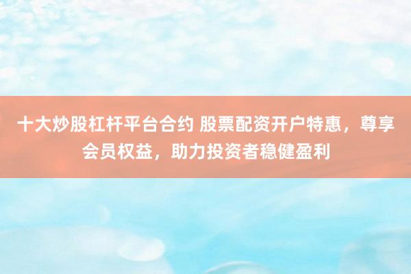 十大炒股杠杆平台合约 股票配资开户特惠，尊享会员权益，助力投资者稳健盈利