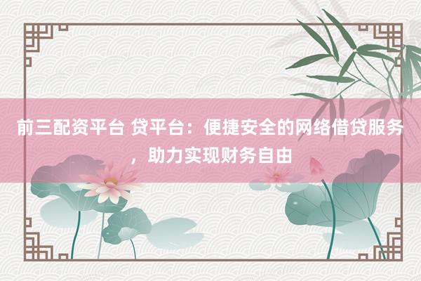前三配资平台 贷平台：便捷安全的网络借贷服务，助力实现财务自由