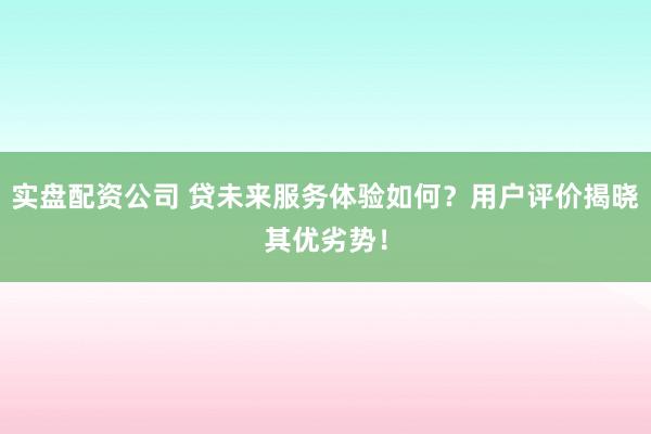 实盘配资公司 贷未来服务体验如何？用户评价揭晓其优劣势！