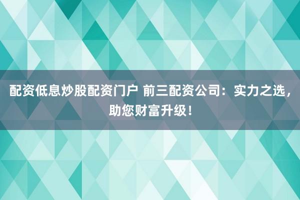 配资低息炒股配资门户 前三配资公司：实力之选，助您财富升级！