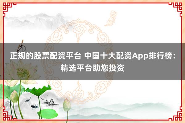 正规的股票配资平台 中国十大配资App排行榜：精选平台助您投资