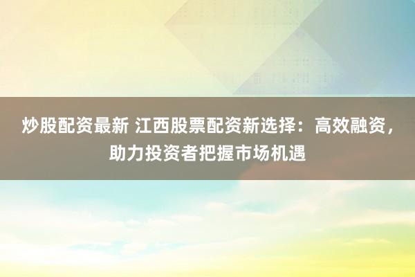 炒股配资最新 江西股票配资新选择：高效融资，助力投资者把握市场机遇