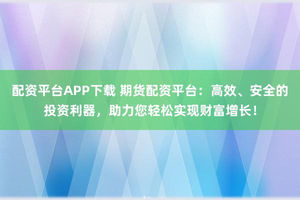 配资平台APP下载 期货配资平台：高效、安全的投资利器，助力您轻松实现财富增长！