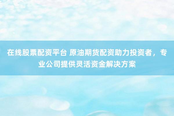 在线股票配资平台 原油期货配资助力投资者，专业公司提供灵活资金解决方案