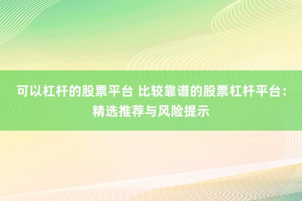 可以杠杆的股票平台 比较靠谱的股票杠杆平台：精选推荐与风险提示