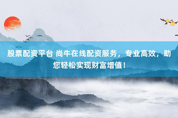 股票配资平台 尚牛在线配资服务，专业高效，助您轻松实现财富增值！
