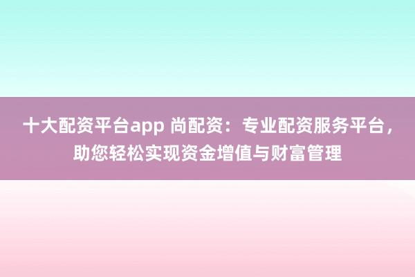 十大配资平台app 尚配资：专业配资服务平台，助您轻松实现资金增值与财富管理