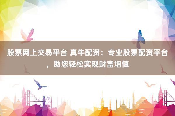 股票网上交易平台 真牛配资：专业股票配资平台，助您轻松实现财富增值