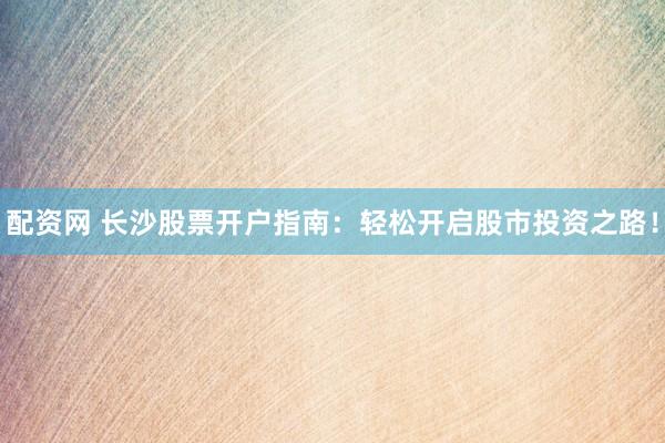 配资网 长沙股票开户指南：轻松开启股市投资之路！