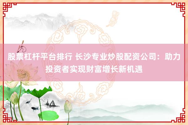 股票杠杆平台排行 长沙专业炒股配资公司：助力投资者实现财富增长新机遇
