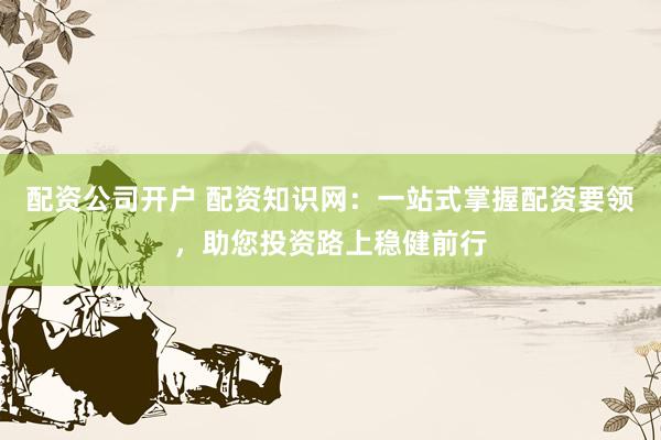 配资公司开户 配资知识网：一站式掌握配资要领，助您投资路上稳健前行