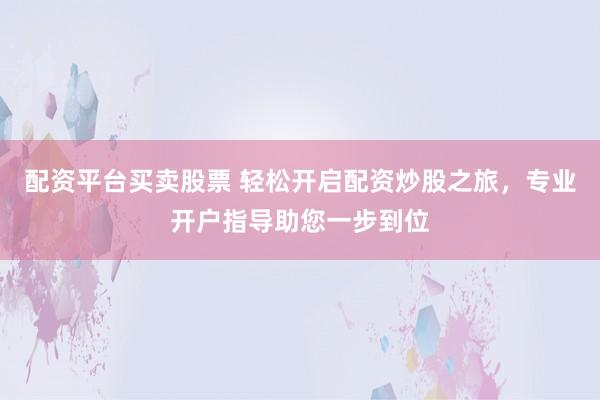 配资平台买卖股票 轻松开启配资炒股之旅，专业开户指导助您一步到位