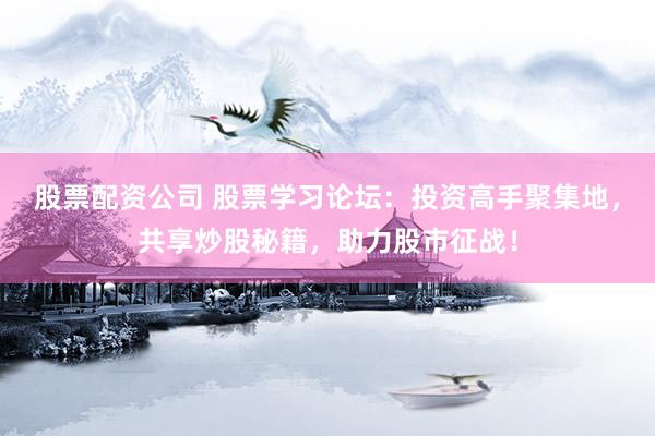 股票配资公司 股票学习论坛：投资高手聚集地，共享炒股秘籍，助力股市征战！