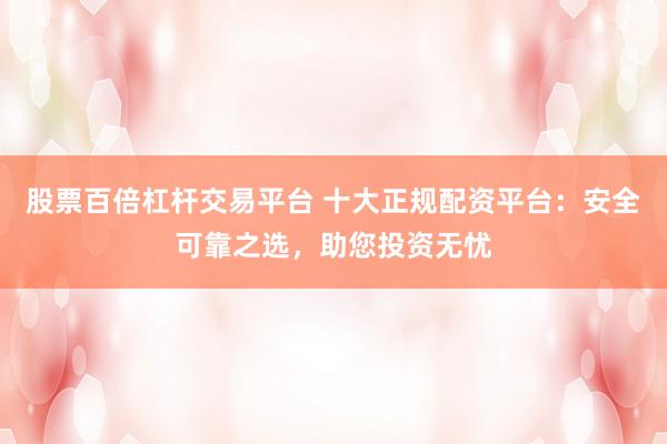 股票百倍杠杆交易平台 十大正规配资平台：安全可靠之选，助您投资无忧