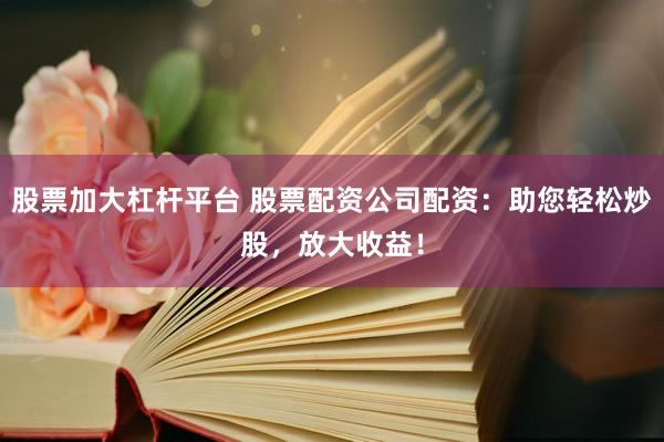 股票加大杠杆平台 股票配资公司配资：助您轻松炒股，放大收益！