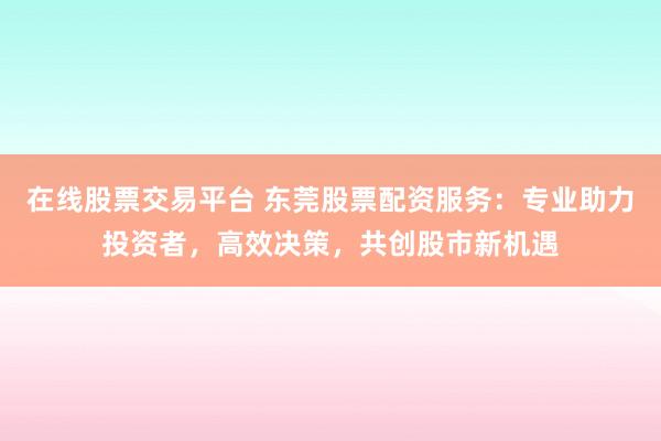 在线股票交易平台 东莞股票配资服务：专业助力投资者，高效决策，共创股市新机遇