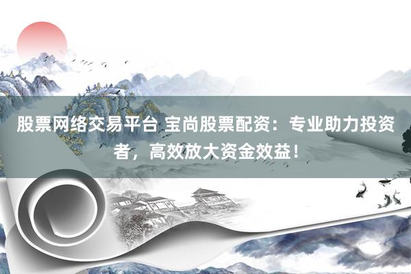 股票网络交易平台 宝尚股票配资：专业助力投资者，高效放大资金效益！
