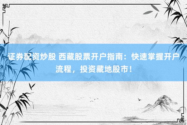 证券配资炒股 西藏股票开户指南：快速掌握开户流程，投资藏地股市！