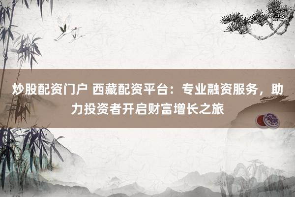 炒股配资门户 西藏配资平台：专业融资服务，助力投资者开启财富增长之旅