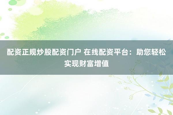 配资正规炒股配资门户 在线配资平台：助您轻松实现财富增值