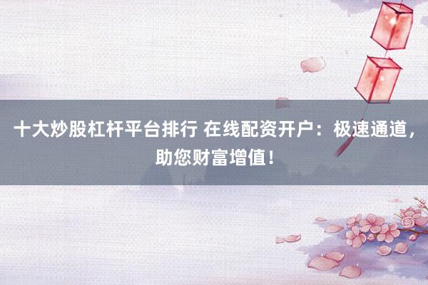 十大炒股杠杆平台排行 在线配资开户：极速通道，助您财富增值！