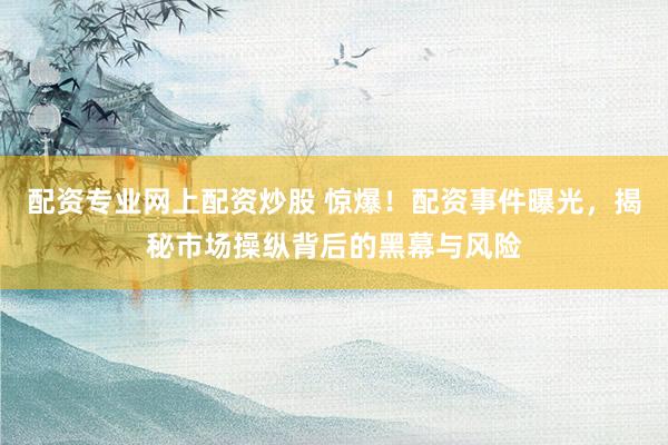 配资专业网上配资炒股 惊爆！配资事件曝光，揭秘市场操纵背后的黑幕与风险