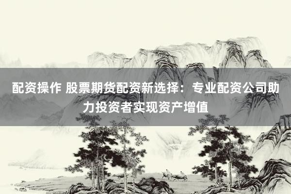 配资操作 股票期货配资新选择：专业配资公司助力投资者实现资产增值