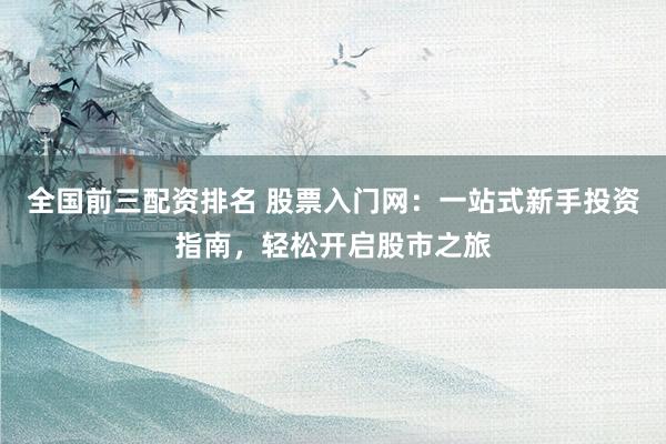 全国前三配资排名 股票入门网：一站式新手投资指南，轻松开启股市之旅