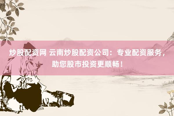 炒股配资网 云南炒股配资公司：专业配资服务，助您股市投资更顺畅！