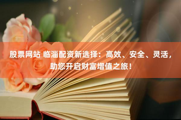 股票网站 临淄配资新选择：高效、安全、灵活，助您开启财富增值之旅！