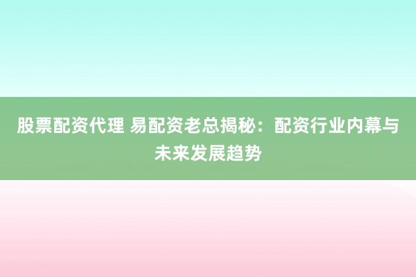 股票配资代理 易配资老总揭秘：配资行业内幕与未来发展趋势