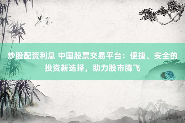 炒股配资利息 中国股票交易平台：便捷、安全的投资新选择，助力股市腾飞