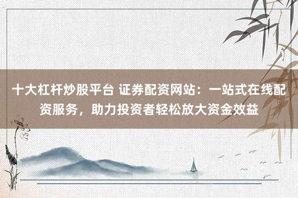 十大杠杆炒股平台 证券配资网站：一站式在线配资服务，助力投资者轻松放大资金效益